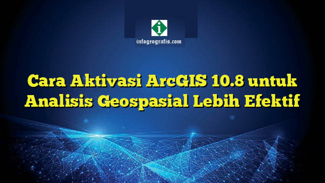 Cara Aktivasi ArcGIS 10.8 untuk Analisis Geospasial Lebih Efektif